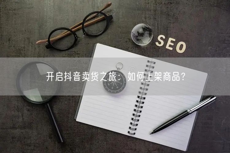开启抖音卖货之旅：如何上架商品？
