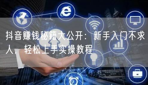 抖音赚钱秘籍大公开：新手入门不求人，轻松上手实操教程