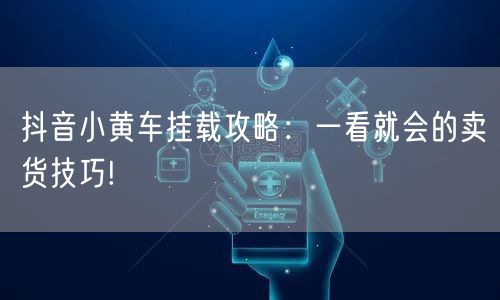 抖音小黄车挂载攻略：一看就会的卖货技巧!