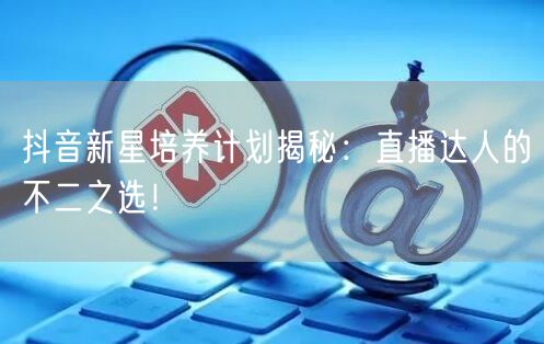 抖音新星培养计划揭秘：直播达人的不二之选！