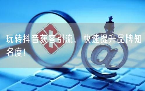 玩转抖音获客引流，快速提升品牌知名度！