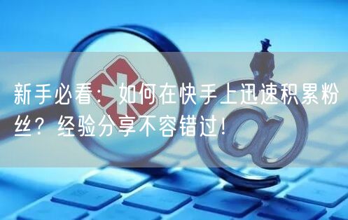 新手必看：如何在快手上迅速积累粉丝？经验分享不容错过！