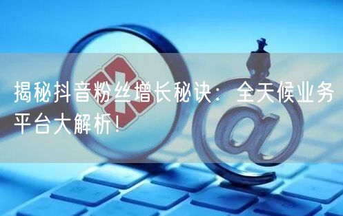 揭秘抖音粉丝增长秘诀：全天候业务平台大解析！