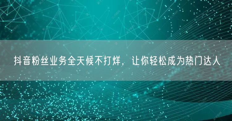 抖音粉丝业务全天候不打烊，让你轻松成为热门达人
