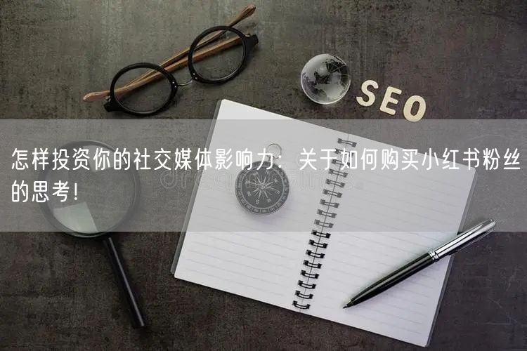 怎样投资你的社交媒体影响力：关于如何购买小红书粉丝的思考！