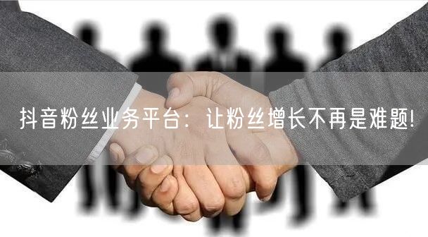 抖音粉丝业务平台：让粉丝增长不再是难题!