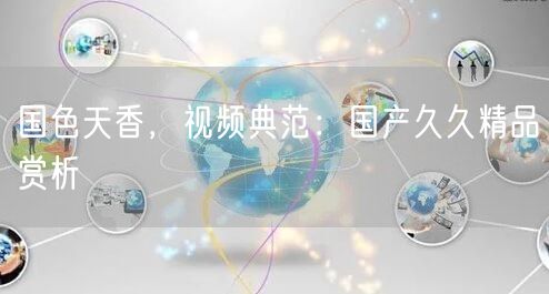 国色天香，视频典范：国产久久精品赏析