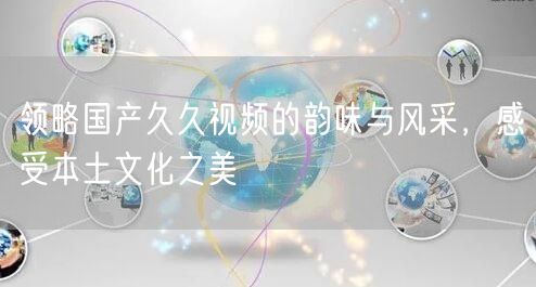 领略国产久久视频的韵味与风采，感受本土文化之美