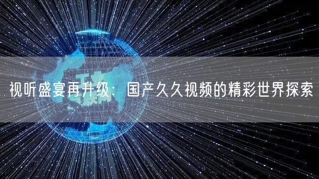 视听盛宴再升级：国产久久视频的精彩世界探索